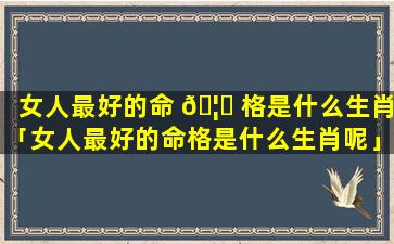 女人最好的命 🦊 格是什么生肖「女人最好的命格是什么生肖呢」